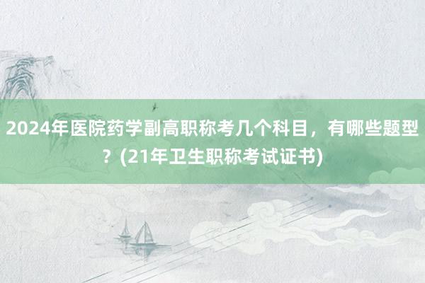 2024年医院药学副高职称考几个科目，有哪些题型？(21年卫生职称考试证书)