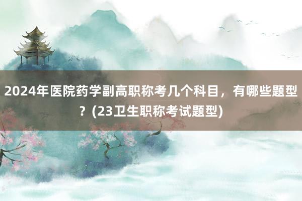 2024年医院药学副高职称考几个科目，有哪些题型？(23卫生职称考试题型)