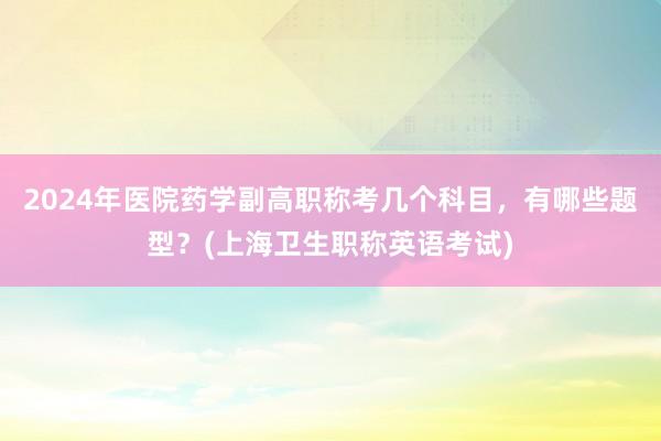 2024年医院药学副高职称考几个科目，有哪些题型？(上海卫生职称英语考试)