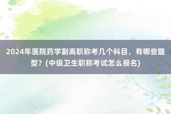 2024年医院药学副高职称考几个科目，有哪些题型？(中级卫生职称考试怎么报名)