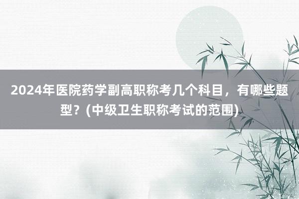 2024年医院药学副高职称考几个科目，有哪些题型？(中级卫生职称考试的范围)
