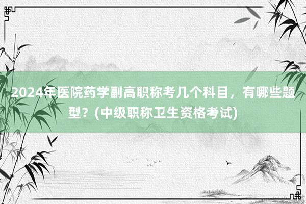 2024年医院药学副高职称考几个科目，有哪些题型？(中级职称卫生资格考试)