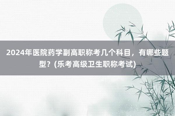 2024年医院药学副高职称考几个科目，有哪些题型？(乐考高级卫生职称考试)