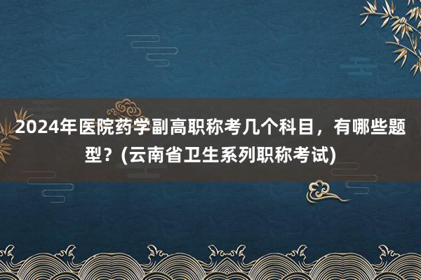 2024年医院药学副高职称考几个科目，有哪些题型？(云南省卫生系列职称考试)