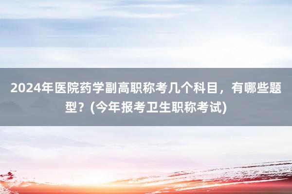2024年医院药学副高职称考几个科目，有哪些题型？(今年报考卫生职称考试)