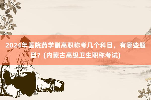 2024年医院药学副高职称考几个科目，有哪些题型？(内蒙古高级卫生职称考试)