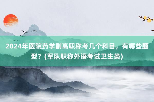 2024年医院药学副高职称考几个科目，有哪些题型？(军队职称外语考试卫生类)