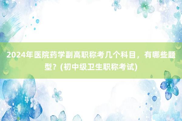 2024年医院药学副高职称考几个科目，有哪些题型？(初中级卫生职称考试)