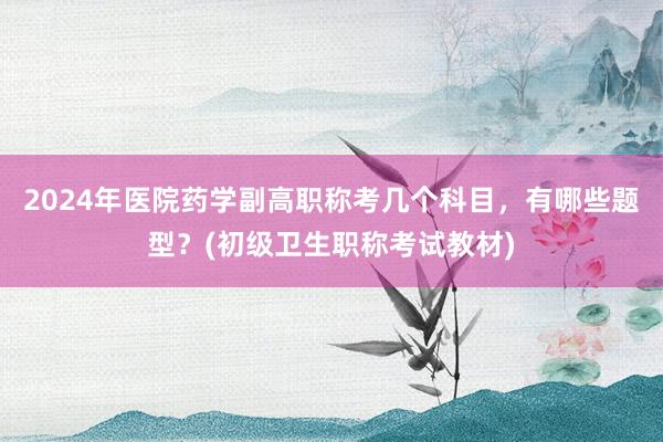 2024年医院药学副高职称考几个科目，有哪些题型？(初级卫生职称考试教材)