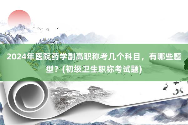 2024年医院药学副高职称考几个科目，有哪些题型？(初级卫生职称考试题)