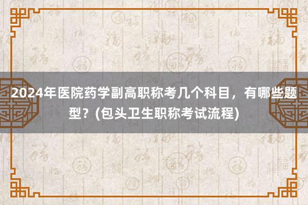 2024年医院药学副高职称考几个科目，有哪些题型？(包头卫生职称考试流程)