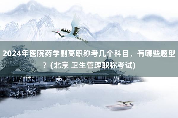 2024年医院药学副高职称考几个科目，有哪些题型？(北京 卫生管理职称考试)