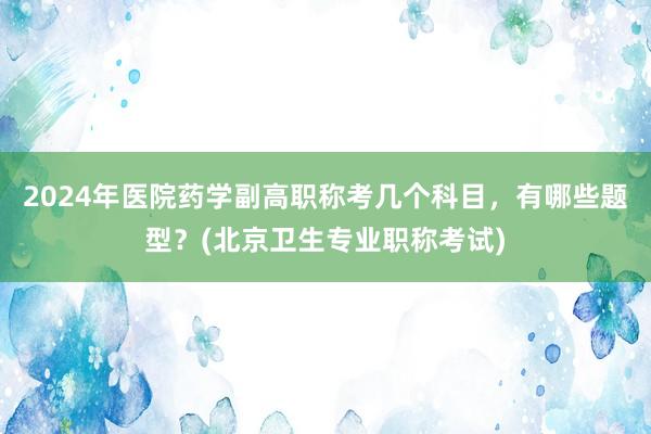 2024年医院药学副高职称考几个科目，有哪些题型？(北京卫生专业职称考试)