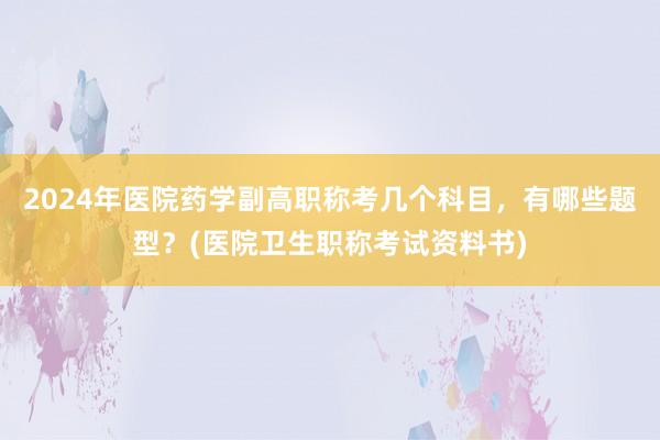 2024年医院药学副高职称考几个科目，有哪些题型？(医院卫生职称考试资料书)