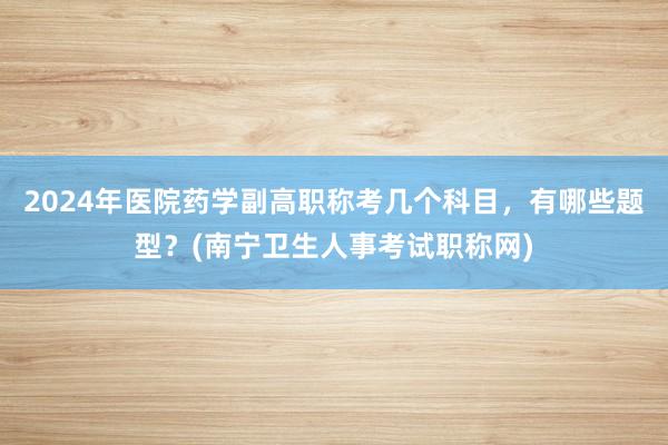 2024年医院药学副高职称考几个科目，有哪些题型？(南宁卫生人事考试职称网)