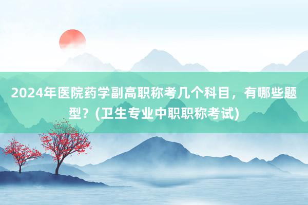 2024年医院药学副高职称考几个科目，有哪些题型？(卫生专业中职职称考试)