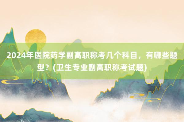 2024年医院药学副高职称考几个科目，有哪些题型？(卫生专业副高职称考试题)
