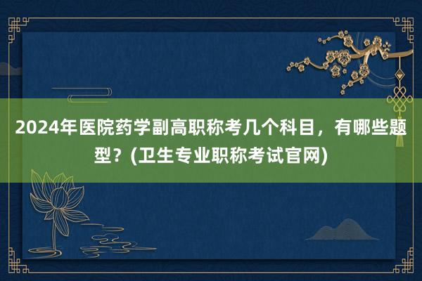 2024年医院药学副高职称考几个科目，有哪些题型？(卫生专业职称考试官网)