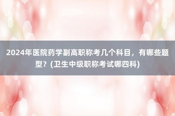2024年医院药学副高职称考几个科目，有哪些题型？(卫生中级职称考试哪四科)
