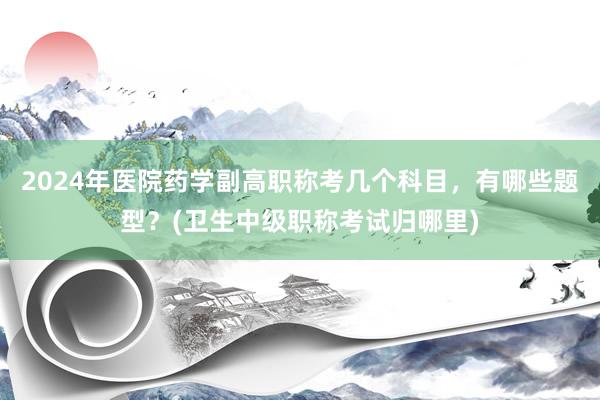 2024年医院药学副高职称考几个科目，有哪些题型？(卫生中级职称考试归哪里)