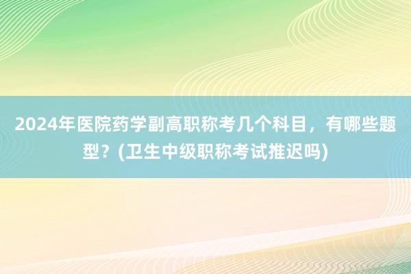 2024年医院药学副高职称考几个科目，有哪些题型？(卫生中级职称考试推迟吗)