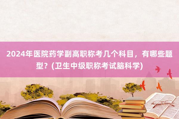 2024年医院药学副高职称考几个科目，有哪些题型？(卫生中级职称考试脑科学)
