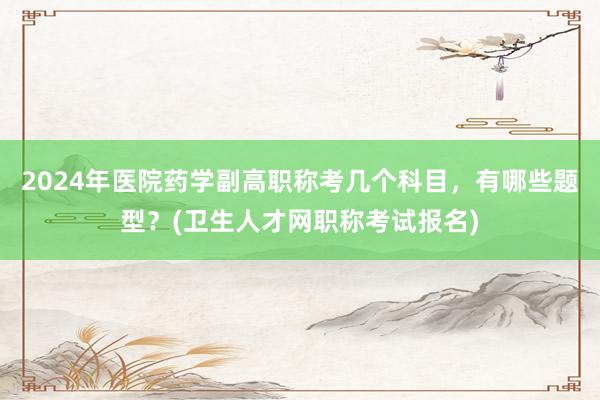 2024年医院药学副高职称考几个科目，有哪些题型？(卫生人才网职称考试报名)
