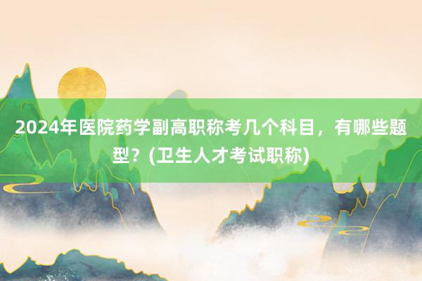 2024年医院药学副高职称考几个科目，有哪些题型？(卫生人才考试职称)