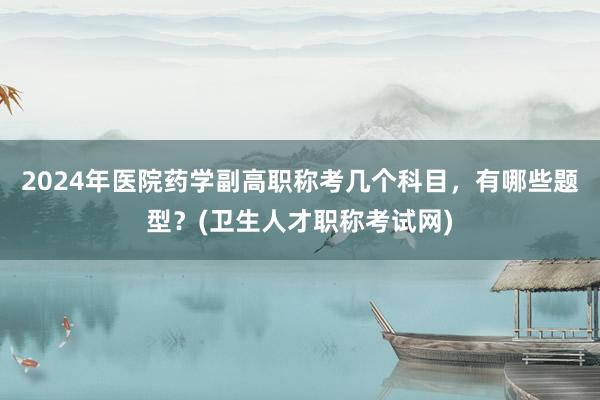 2024年医院药学副高职称考几个科目，有哪些题型？(卫生人才职称考试网)