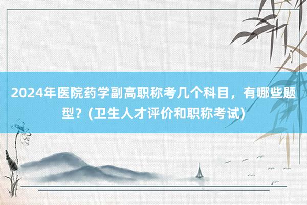 2024年医院药学副高职称考几个科目，有哪些题型？(卫生人才评价和职称考试)