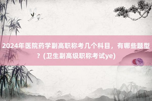 2024年医院药学副高职称考几个科目，有哪些题型？(卫生副高级职称考试ye)