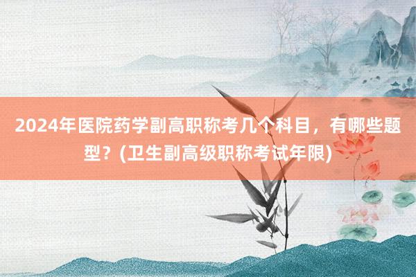 2024年医院药学副高职称考几个科目，有哪些题型？(卫生副高级职称考试年限)