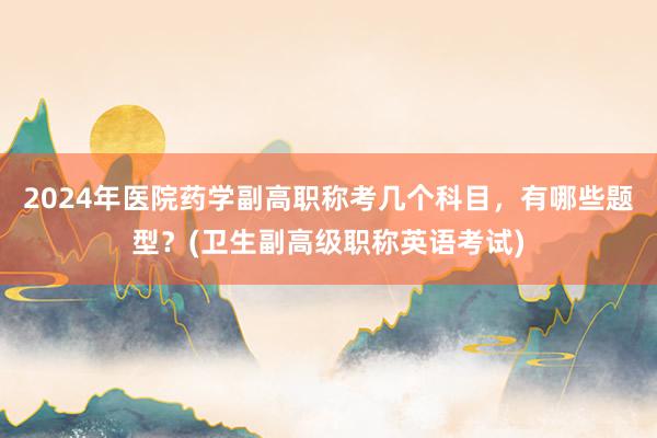 2024年医院药学副高职称考几个科目，有哪些题型？(卫生副高级职称英语考试)