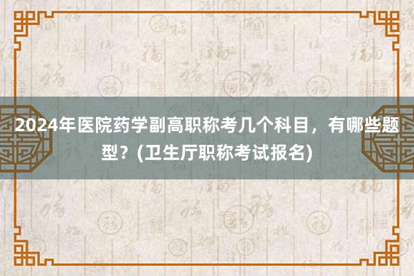 2024年医院药学副高职称考几个科目，有哪些题型？(卫生厅职称考试报名)