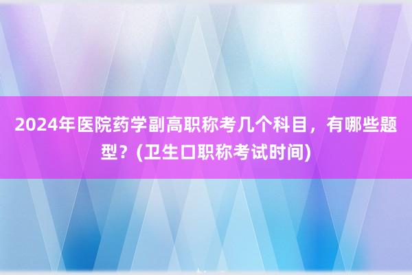 2024年医院药学副高职称考几个科目，有哪些题型？(卫生口职称考试时间)