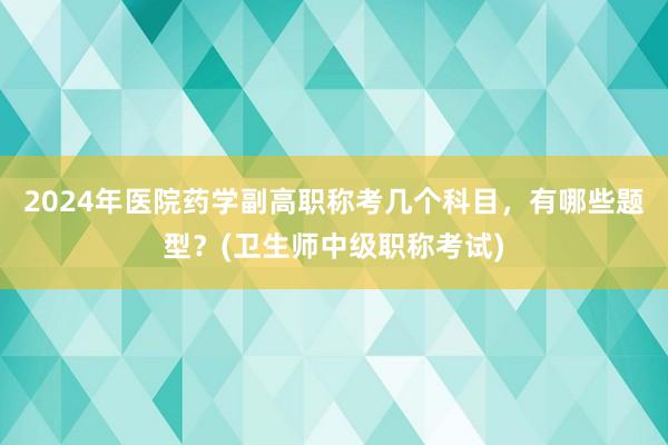 2024年医院药学副高职称考几个科目，有哪些题型？(卫生师中级职称考试)