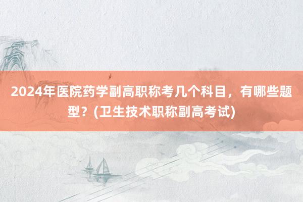 2024年医院药学副高职称考几个科目，有哪些题型？(卫生技术职称副高考试)
