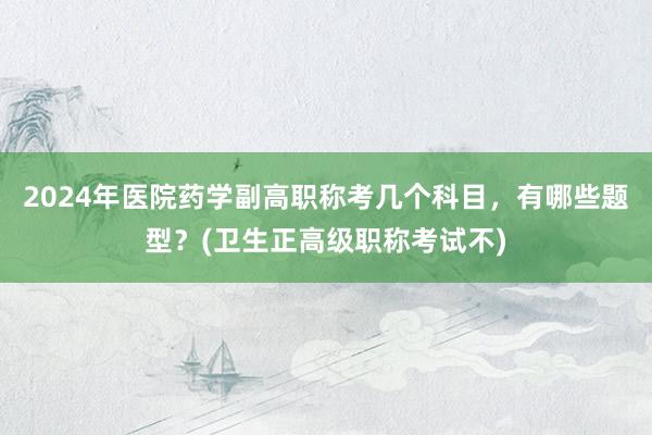 2024年医院药学副高职称考几个科目，有哪些题型？(卫生正高级职称考试不)