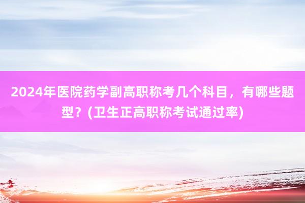 2024年医院药学副高职称考几个科目，有哪些题型？(卫生正高职称考试通过率)