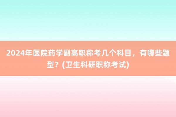 2024年医院药学副高职称考几个科目，有哪些题型？(卫生科研职称考试)