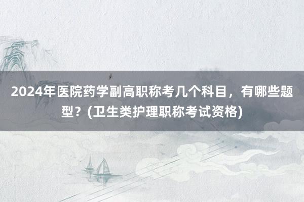 2024年医院药学副高职称考几个科目，有哪些题型？(卫生类护理职称考试资格)