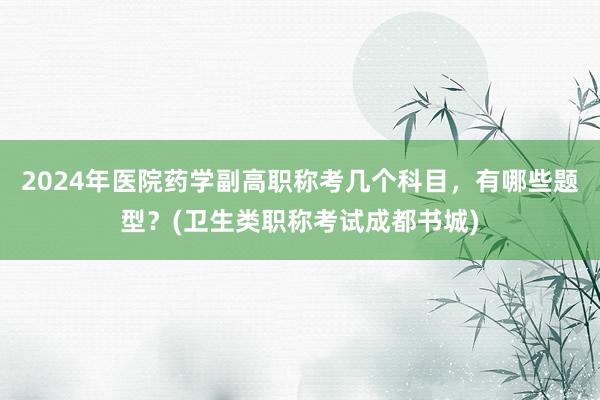 2024年医院药学副高职称考几个科目，有哪些题型？(卫生类职称考试成都书城)