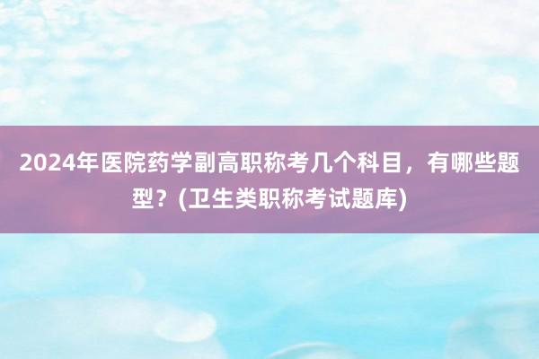 2024年医院药学副高职称考几个科目，有哪些题型？(卫生类职称考试题库)