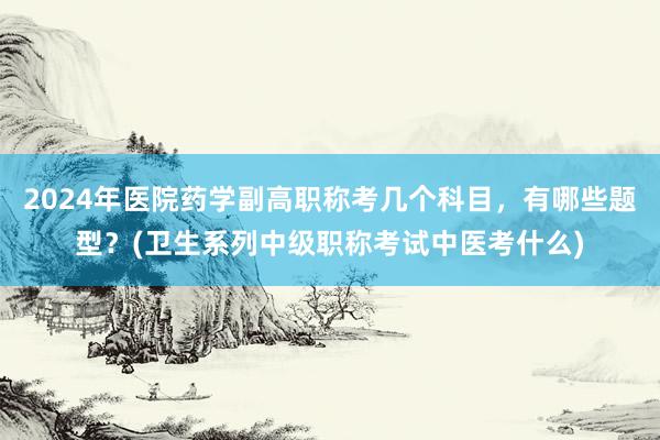 2024年医院药学副高职称考几个科目，有哪些题型？(卫生系列中级职称考试中医考什么)