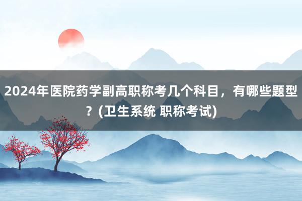2024年医院药学副高职称考几个科目，有哪些题型？(卫生系统 职称考试)