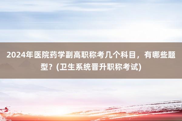 2024年医院药学副高职称考几个科目，有哪些题型？(卫生系统晋升职称考试)