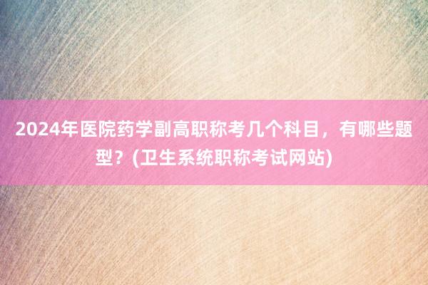 2024年医院药学副高职称考几个科目，有哪些题型？(卫生系统职称考试网站)