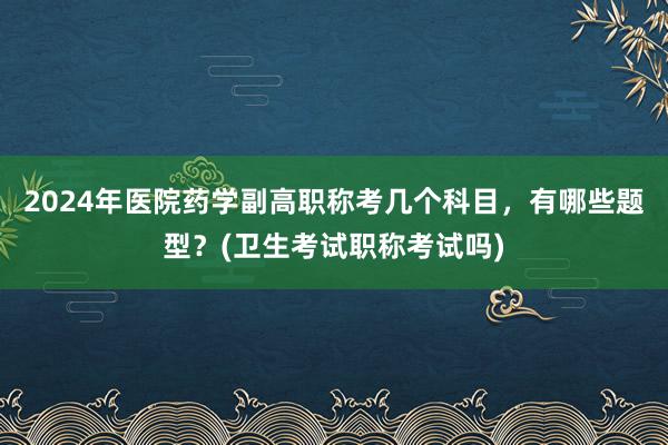 2024年医院药学副高职称考几个科目，有哪些题型？(卫生考试职称考试吗)