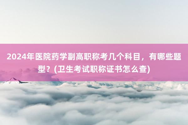 2024年医院药学副高职称考几个科目，有哪些题型？(卫生考试职称证书怎么查)