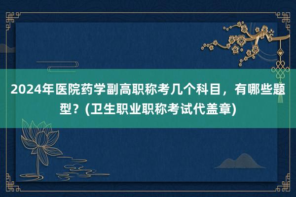 2024年医院药学副高职称考几个科目，有哪些题型？(卫生职业职称考试代盖章)